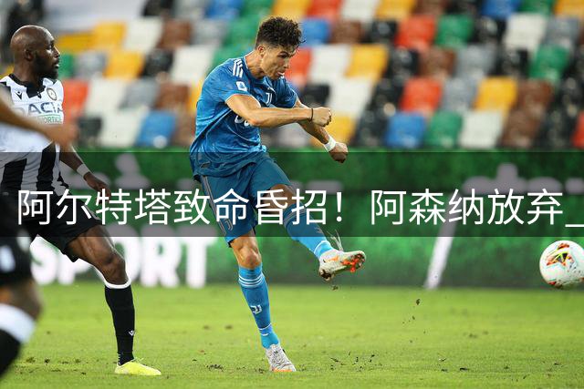阿尔特塔致命昏招！阿森纳放弃 3000 万天才！白白错失未来巨星